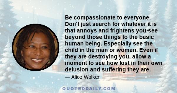 Be compassionate to everyone. Don't just search for whatever it is that annoys and frightens you-see beyond those things to the basic human being. Especially see the child in the man or woman. Even if they are