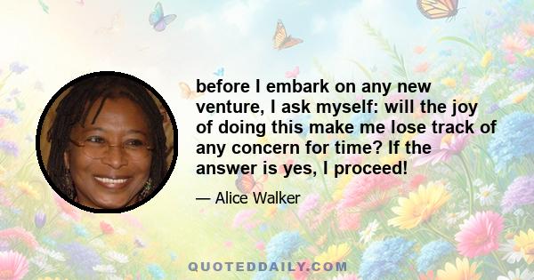 before I embark on any new venture, I ask myself: will the joy of doing this make me lose track of any concern for time? If the answer is yes, I proceed!