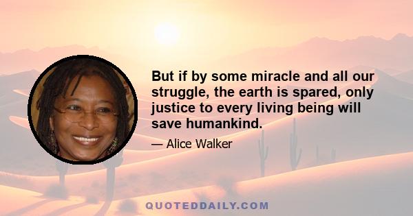 But if by some miracle and all our struggle, the earth is spared, only justice to every living being will save humankind.