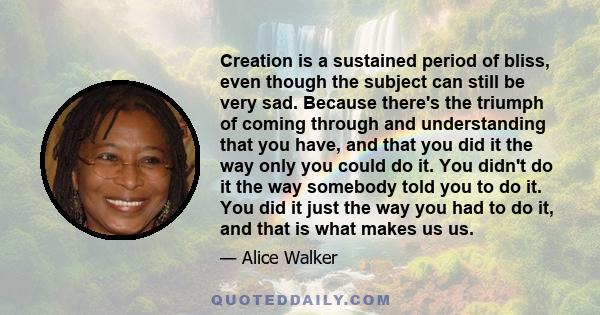 Creation is a sustained period of bliss, even though the subject can still be very sad. Because there's the triumph of coming through and understanding that you have, and that you did it the way only you could do it.