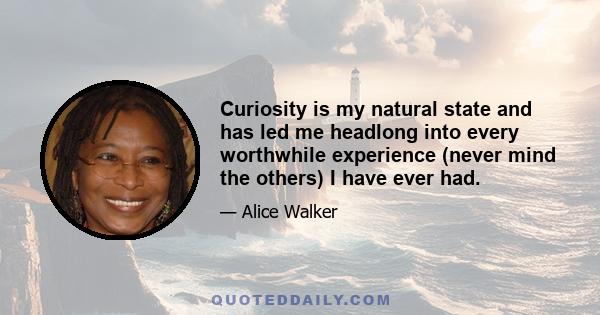 Curiosity is my natural state and has led me headlong into every worthwhile experience (never mind the others) I have ever had.