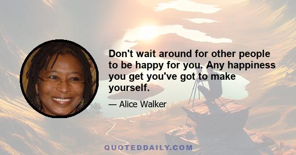 Don't wait around for other people to be happy for you. Any happiness you get you've got to make yourself.