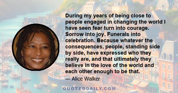 During my years of being close to people engaged in changing the world I have seen fear turn into courage. Sorrow into joy. Funerals into celebration. Because whatever the consequences, people, standing side by side,