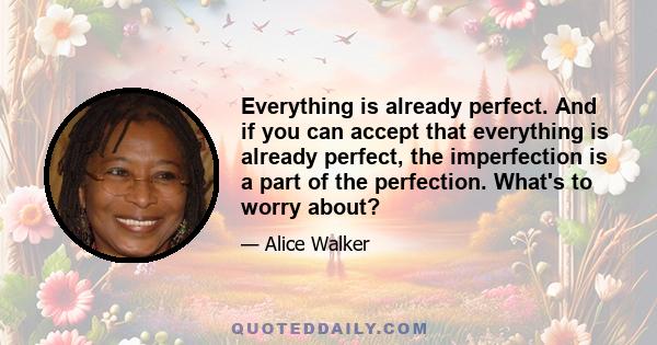 Everything is already perfect. And if you can accept that everything is already perfect, the imperfection is a part of the perfection. What's to worry about?