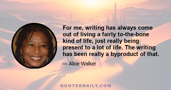 For me, writing has always come out of living a fairly to-the-bone kind of life, just really being present to a lot of life. The writing has been really a byproduct of that.