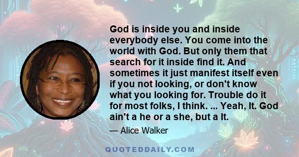 God is inside you and inside everybody else. You come into the world with God. But only them that search for it inside find it. And sometimes it just manifest itself even if you not looking, or don't know what you