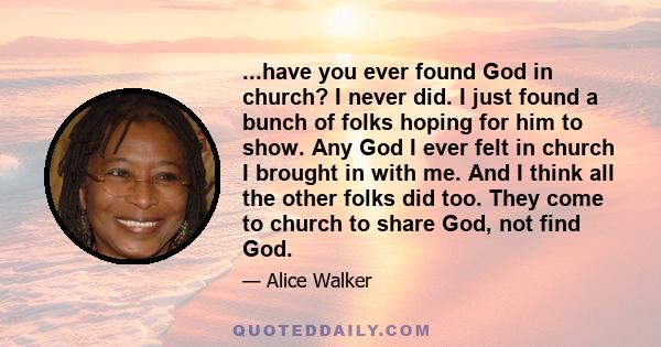 ...have you ever found God in church? I never did. I just found a bunch of folks hoping for him to show. Any God I ever felt in church I brought in with me. And I think all the other folks did too. They come to church