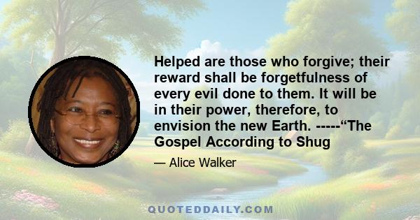 Helped are those who forgive; their reward shall be forgetfulness of every evil done to them. It will be in their power, therefore, to envision the new Earth. -----“The Gospel According to Shug