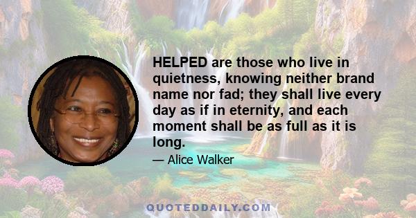 HELPED are those who live in quietness, knowing neither brand name nor fad; they shall live every day as if in eternity, and each moment shall be as full as it is long.