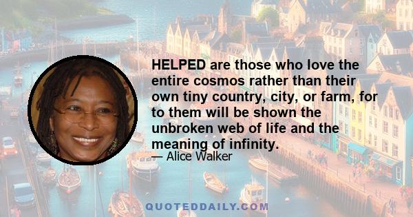 HELPED are those who love the entire cosmos rather than their own tiny country, city, or farm, for to them will be shown the unbroken web of life and the meaning of infinity.