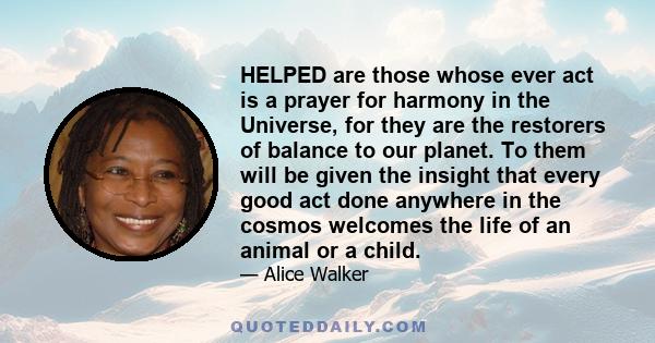 HELPED are those whose ever act is a prayer for harmony in the Universe, for they are the restorers of balance to our planet. To them will be given the insight that every good act done anywhere in the cosmos welcomes