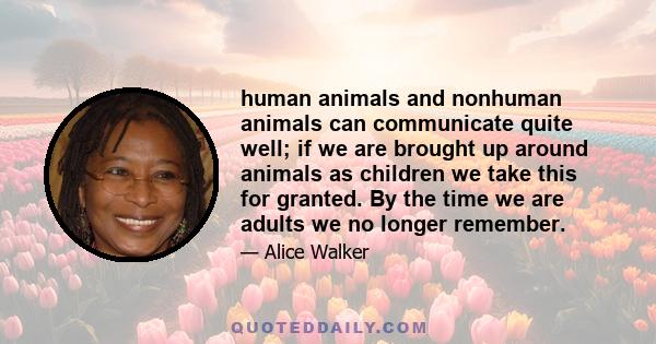 human animals and nonhuman animals can communicate quite well; if we are brought up around animals as children we take this for granted. By the time we are adults we no longer remember.