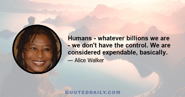 Humans - whatever billions we are - we don't have the control. We are considered expendable, basically.