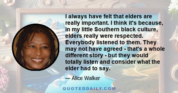 I always have felt that elders are really important. I think it's because, in my little Southern black culture, elders really were respected. Everybody listened to them. They may not have agreed - that's a whole