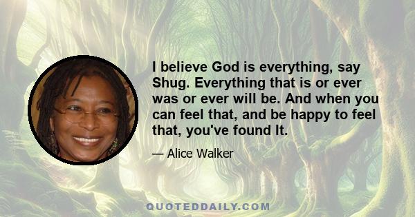 I believe God is everything, say Shug. Everything that is or ever was or ever will be. And when you can feel that, and be happy to feel that, you've found It.