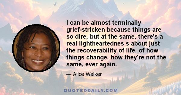 I can be almost terminally grief-stricken because things are so dire, but at the same, there's a real lightheartednes s about just the recoverability of life, of how things change, how they're not the same, ever again.