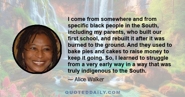 I come from somewhere and from specific black people in the South, including my parents, who built our first school, and rebuilt it after it was burned to the ground. And they used to bake pies and cakes to raise money