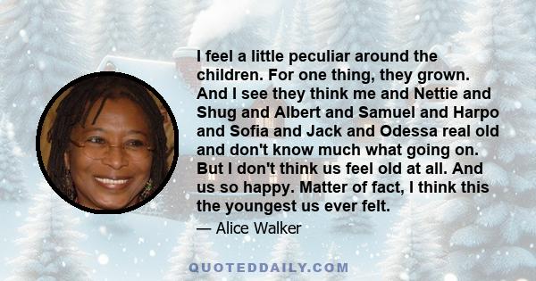 I feel a little peculiar around the children. For one thing, they grown. And I see they think me and Nettie and Shug and Albert and Samuel and Harpo and Sofia and Jack and Odessa real old and don't know much what going