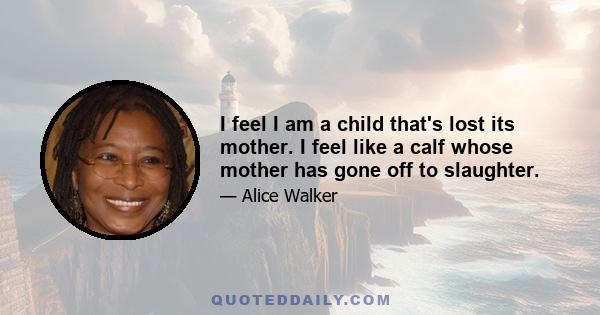 I feel I am a child that's lost its mother. I feel like a calf whose mother has gone off to slaughter.