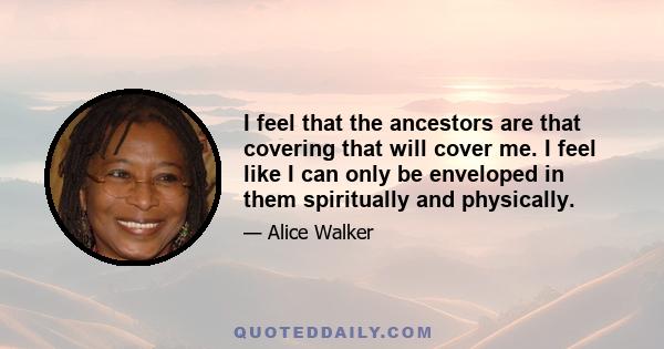 I feel that the ancestors are that covering that will cover me. I feel like I can only be enveloped in them spiritually and physically.