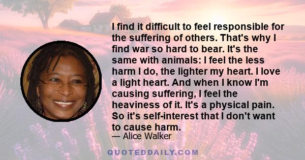 I find it difficult to feel responsible for the suffering of others. That's why I find war so hard to bear. It's the same with animals: I feel the less harm I do, the lighter my heart. I love a light heart. And when I