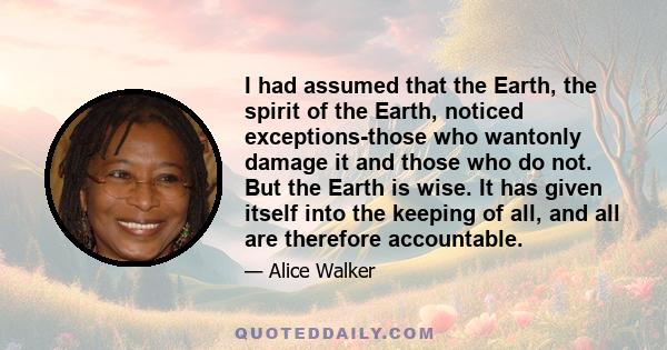 I had assumed that the Earth, the spirit of the Earth, noticed exceptions-those who wantonly damage it and those who do not. But the Earth is wise. It has given itself into the keeping of all, and all are therefore