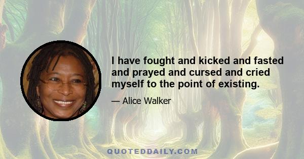 I have fought and kicked and fasted and prayed and cursed and cried myself to the point of existing.