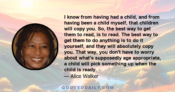 I know from having had a child, and from having been a child myself, that children will copy you. So, the best way to get them to read, is to read. The best way to get them to do anything is to do it yourself, and they