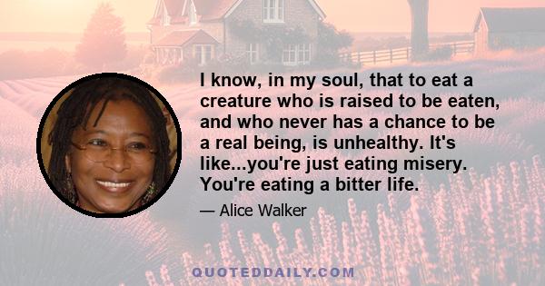 I know, in my soul, that to eat a creature who is raised to be eaten, and who never has a chance to be a real being, is unhealthy. It's like...you're just eating misery. You're eating a bitter life.