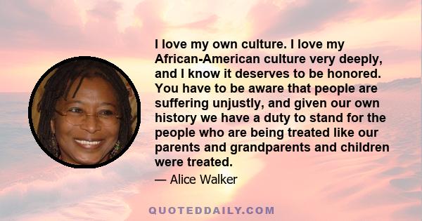 I love my own culture. I love my African-American culture very deeply, and I know it deserves to be honored. You have to be aware that people are suffering unjustly, and given our own history we have a duty to stand for 