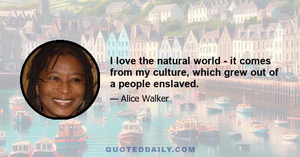 I love the natural world - it comes from my culture, which grew out of a people enslaved.