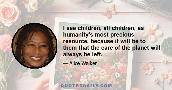 I see children, all children, as humanity's most precious resource, because it will be to them that the care of the planet will always be left.