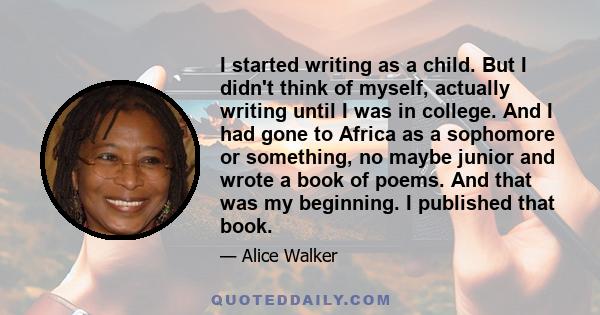 I started writing as a child. But I didn't think of myself, actually writing until I was in college. And I had gone to Africa as a sophomore or something, no maybe junior and wrote a book of poems. And that was my