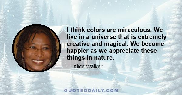 I think colors are miraculous. We live in a universe that is extremely creative and magical. We become happier as we appreciate these things in nature.