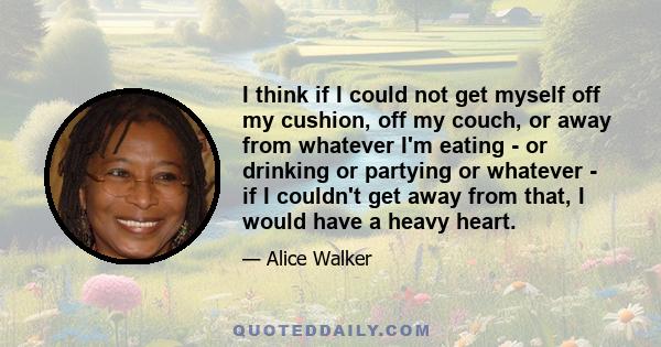 I think if I could not get myself off my cushion, off my couch, or away from whatever I'm eating - or drinking or partying or whatever - if I couldn't get away from that, I would have a heavy heart.