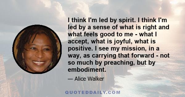 I think I'm led by spirit. I think I'm led by a sense of what is right and what feels good to me - what I accept, what is joyful, what is positive. I see my mission, in a way, as carrying that forward - not so much by