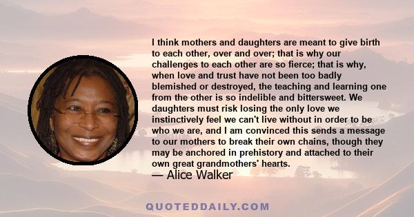 I think mothers and daughters are meant to give birth to each other, over and over; that is why our challenges to each other are so fierce; that is why, when love and trust have not been too badly blemished or