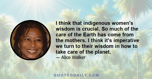 I think that indigenous women's wisdom is crucial. So much of the care of the Earth has come from the mothers. I think it's imperative we turn to their wisdom in how to take care of the planet.