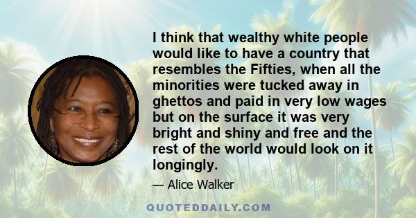 I think that wealthy white people would like to have a country that resembles the Fifties, when all the minorities were tucked away in ghettos and paid in very low wages but on the surface it was very bright and shiny