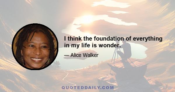 I think the foundation of everything in my life is wonder.