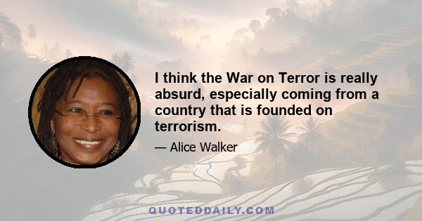 I think the War on Terror is really absurd, especially coming from a country that is founded on terrorism.