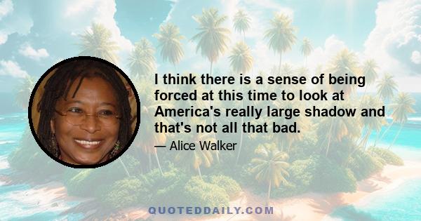 I think there is a sense of being forced at this time to look at America's really large shadow and that's not all that bad.