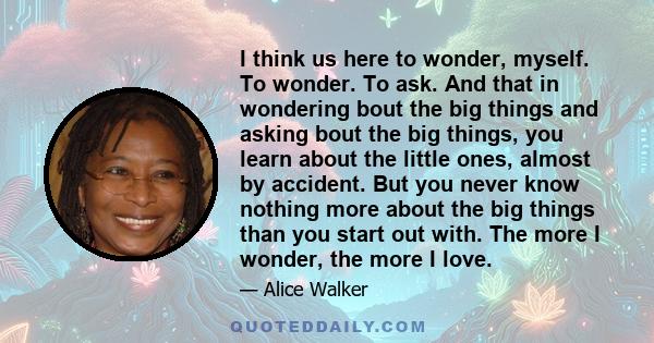 I think us here to wonder, myself. To wonder. To ask. And that in wondering bout the big things and asking bout the big things, you learn about the little ones, almost by accident. But you never know nothing more about