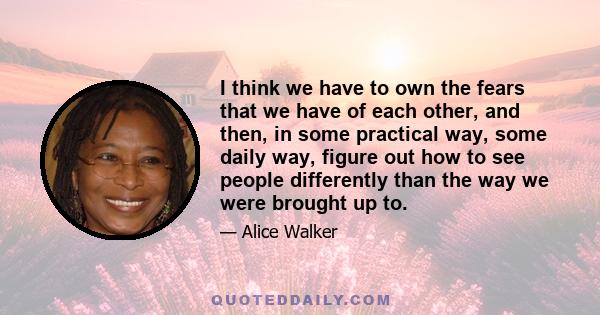 I think we have to own the fears that we have of each other, and then, in some practical way, some daily way, figure out how to see people differently than the way we were brought up to.