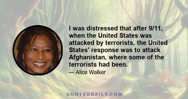 I was distressed that after 9/11, when the United States was attacked by terrorists, the United States' response was to attack Afghanistan, where some of the terrorists had been.