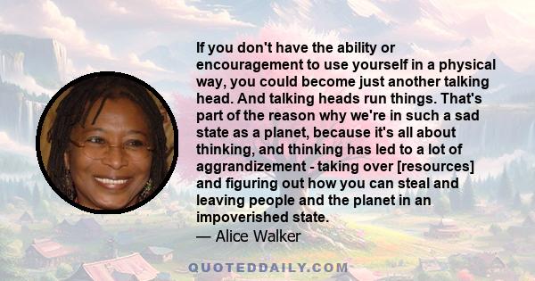 If you don't have the ability or encouragement to use yourself in a physical way, you could become just another talking head. And talking heads run things. That's part of the reason why we're in such a sad state as a