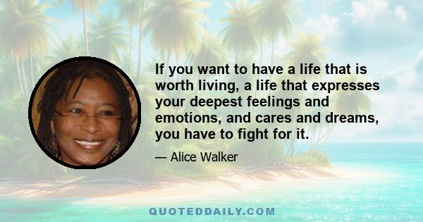 If you want to have a life that is worth living, a life that expresses your deepest feelings and emotions, and cares and dreams, you have to fight for it.