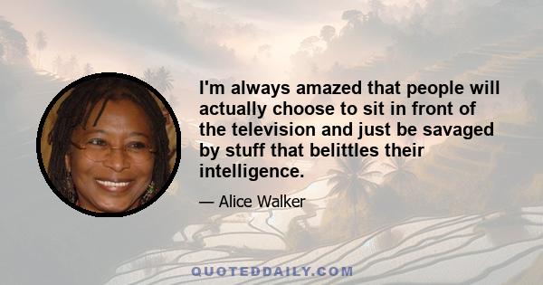 I'm always amazed that people will actually choose to sit in front of the television and just be savaged by stuff that belittles their intelligence.