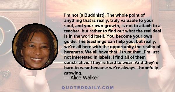 I'm not [a Buddhist]. The whole point of anything that is really, truly valuable to your soul, and your own growth, is not to attach to a teacher, but rather to find out what the real deal is in the world itself. You