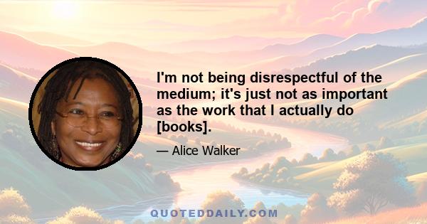 I'm not being disrespectful of the medium; it's just not as important as the work that I actually do [books].